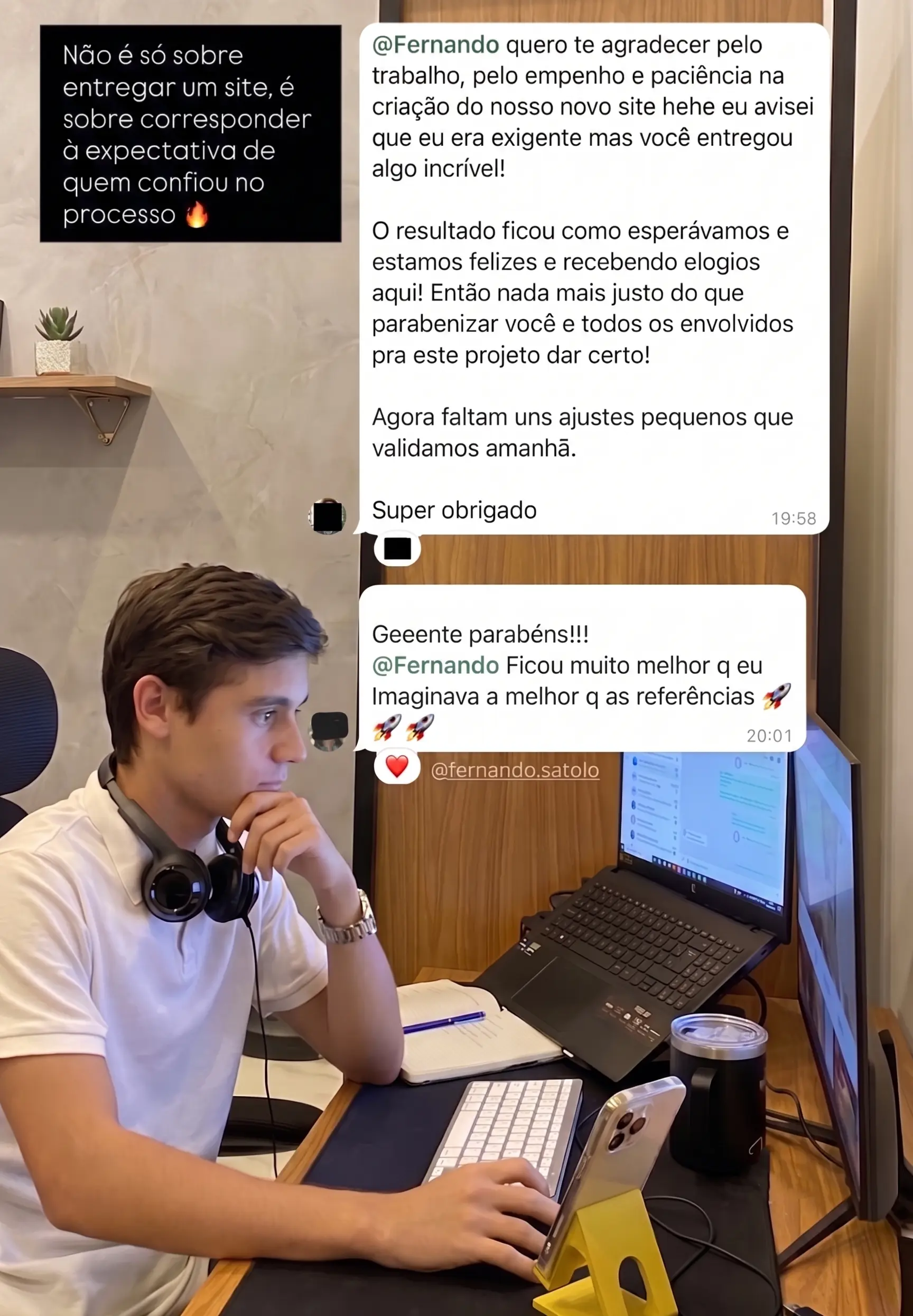Print de mensagens de um cliente. Primeira mensagem: “Fernando, quero te agradecer pelo trabalho, pelo empenho e paciência na criação do nosso novo site. Eu avisei que eu era exigente, mas você entregou algo incrível! O resultado ficou como esperávamos e estamos felizes e recebendo elogios aqui. Então nada mais justo do que parabenizar você e todos os envolvidos pra este projeto dar certo. Agora faltam uns ajustes pequenos que validamos amanhã. Super obrigado.” Segunda mensagem: “Gente, parabéns! Fernando, ficou muito melhor do que eu imaginava, melhor que as referências.”